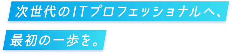 次世代のITプロフェッショナルへ、最初の一歩を。